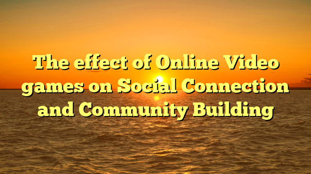 The effect of Online Video games on Social Connection and Community Building